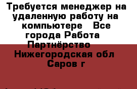 Требуется менеджер на удаленную работу на компьютере - Все города Работа » Партнёрство   . Нижегородская обл.,Саров г.